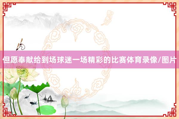 但愿奉献给到场球迷一场精彩的比赛体育录像/图片