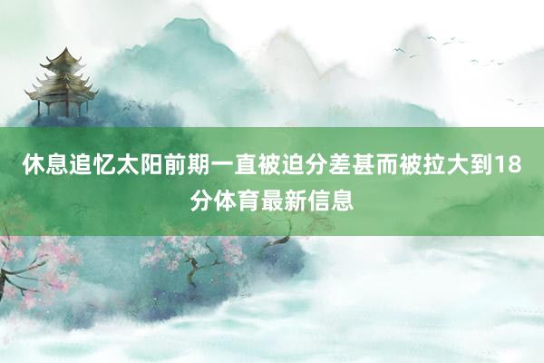 休息追忆太阳前期一直被迫分差甚而被拉大到18分体育最新信息