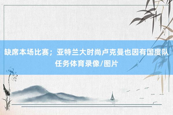 缺席本场比赛；亚特兰大时尚卢克曼也因有国度队任务体育录像/图片