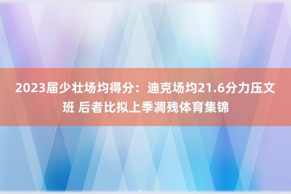 2023届少壮场均得分：迪克场均21.6分力压文班 后者比拟上季凋残体育集锦