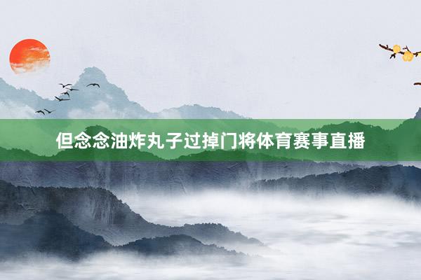 但念念油炸丸子过掉门将体育赛事直播