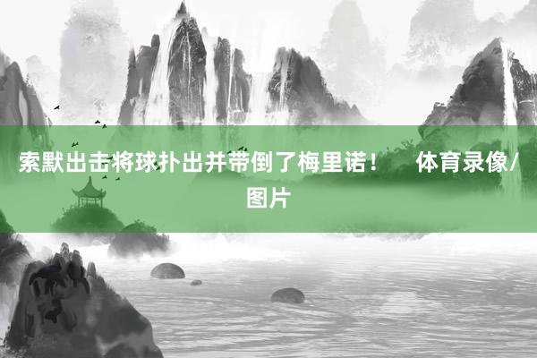 索默出击将球扑出并带倒了梅里诺！    体育录像/图片