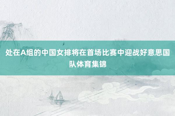 处在A组的中国女排将在首场比赛中迎战好意思国队体育集锦