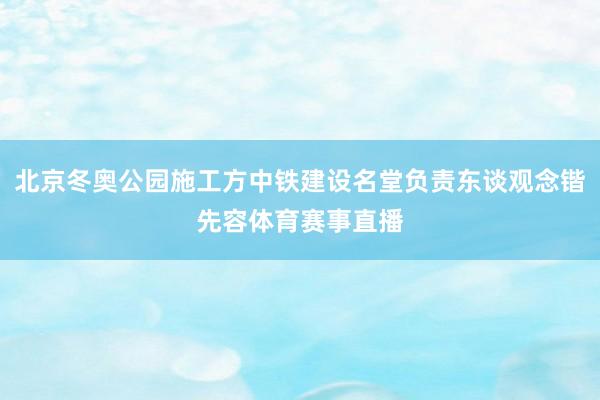 北京冬奥公园施工方中铁建设名堂负责东谈观念锴先容体育赛事直播
