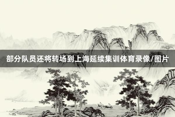 部分队员还将转场到上海延续集训体育录像/图片
