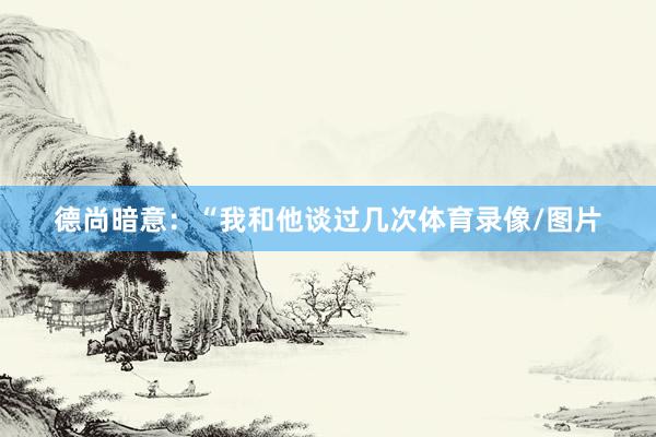 德尚暗意：“我和他谈过几次体育录像/图片