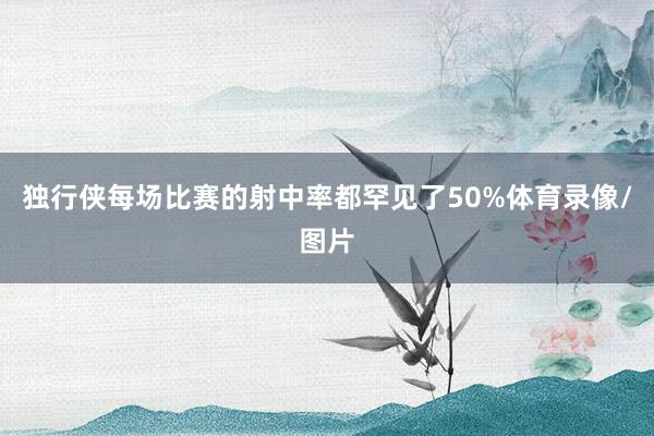 独行侠每场比赛的射中率都罕见了50%体育录像/图片