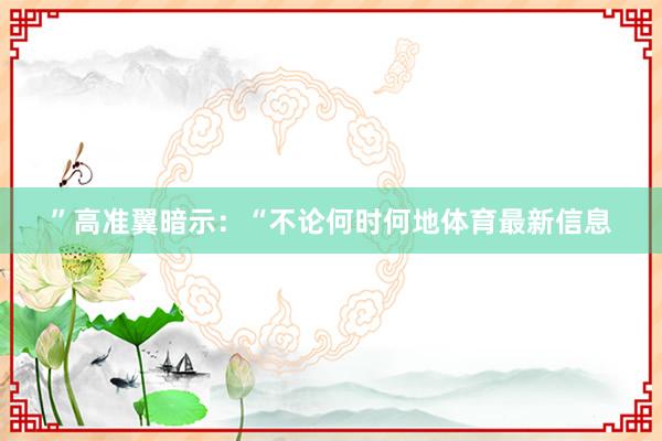 ”高准翼暗示：“不论何时何地体育最新信息