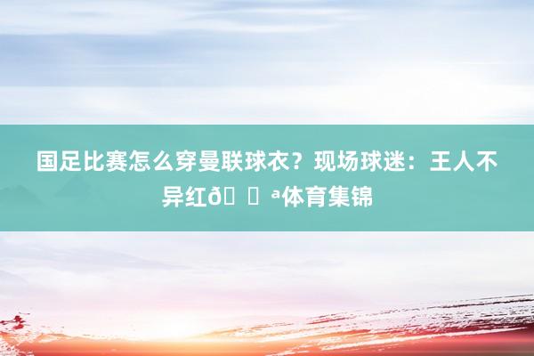 国足比赛怎么穿曼联球衣？现场球迷：王人不异红💪体育集锦