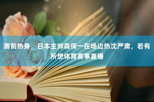 赛前热身，日本主帅森保一在场边热沈严肃，若有所想体育赛事直播