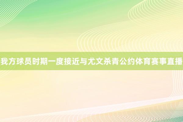 我方球员时期一度接近与尤文杀青公约体育赛事直播