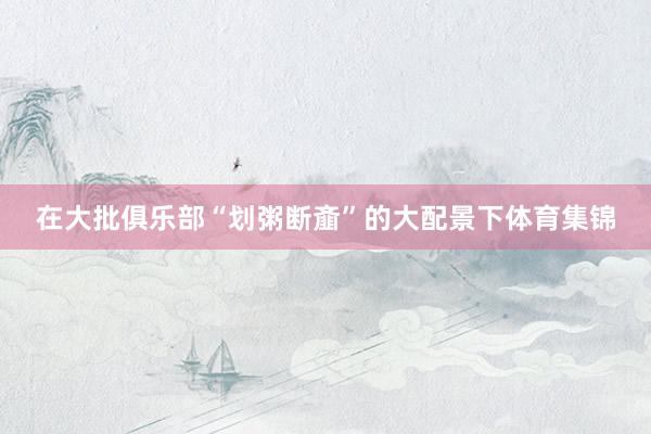 在大批俱乐部“划粥断齑”的大配景下体育集锦