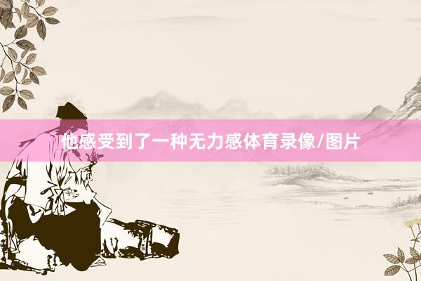 他感受到了一种无力感体育录像/图片