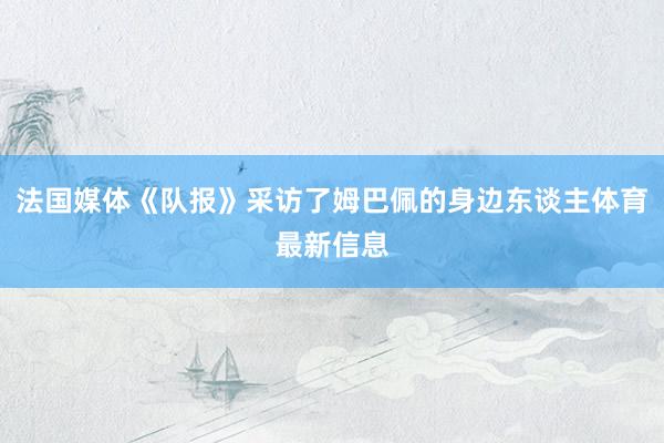 法国媒体《队报》采访了姆巴佩的身边东谈主体育最新信息