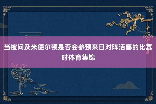 当被问及米德尔顿是否会参预来日对阵活塞的比赛时体育集锦
