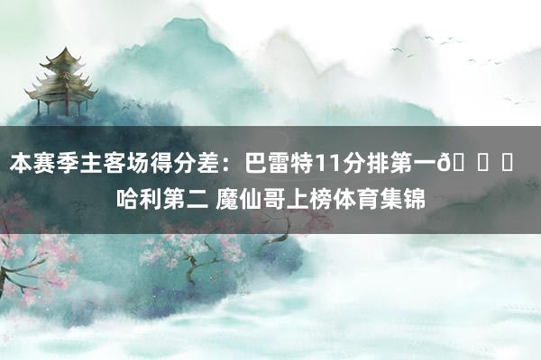 本赛季主客场得分差：巴雷特11分排第一👀 哈利第二 魔仙哥上榜体育集锦