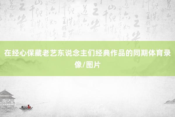 在经心保藏老艺东说念主们经典作品的同期体育录像/图片
