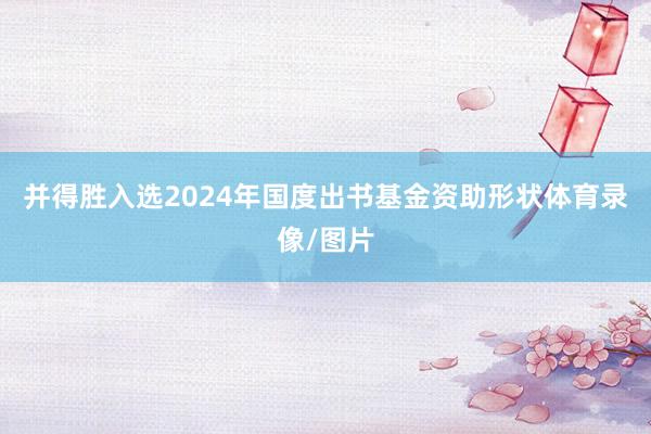 并得胜入选2024年国度出书基金资助形状体育录像/图片