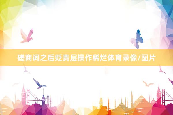 磋商词之后贬责层操作稀烂体育录像/图片