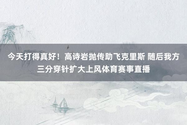 今天打得真好！高诗岩抛传助飞克里斯 随后我方三分穿针扩大上风体育赛事直播