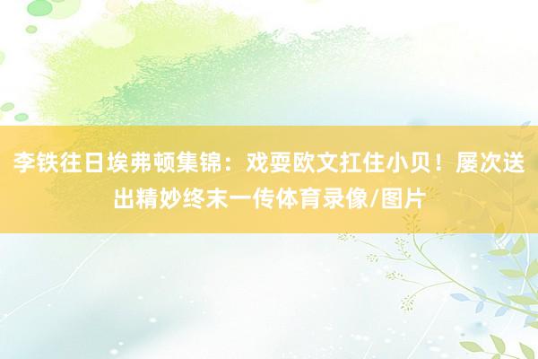 李铁往日埃弗顿集锦:戏耍欧文扛住小贝!屡次送出精妙终末一传体育录像/图片