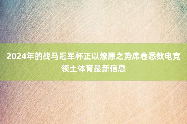 2024年的战马冠军杯正以燎原之势席卷悉数电竞领土体育最新信息