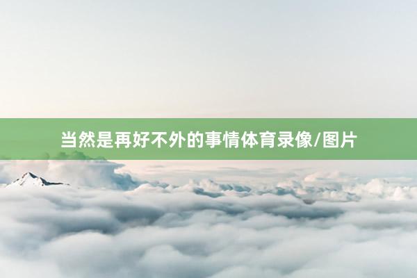 当然是再好不外的事情体育录像/图片