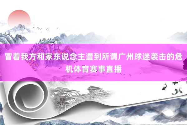 冒着我方和家东说念主遭到所谓广州球迷袭击的危机体育赛事直播
