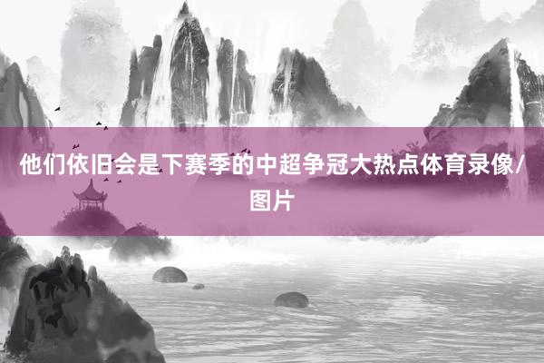 他们依旧会是下赛季的中超争冠大热点体育录像/图片