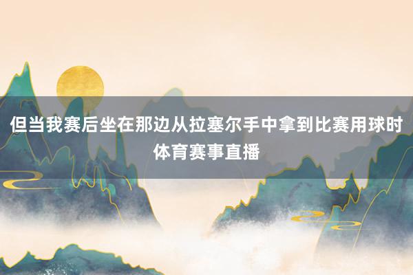 但当我赛后坐在那边从拉塞尔手中拿到比赛用球时体育赛事直播