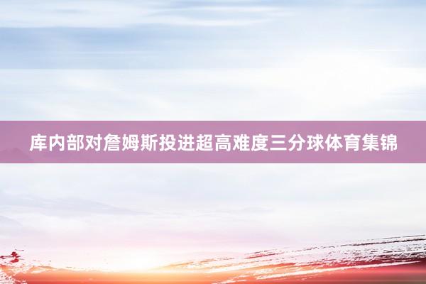 库内部对詹姆斯投进超高难度三分球体育集锦