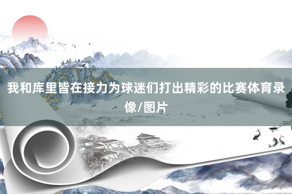 我和库里皆在接力为球迷们打出精彩的比赛体育录像/图片