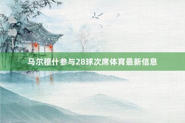 马尔穆什参与28球次席体育最新信息