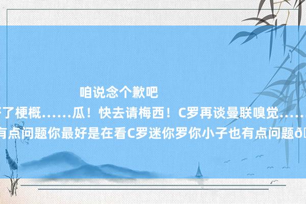 咱说念个歉吧                        视频仍是帮你AI作念好了梗概……瓜！快去请梅西！C罗再谈曼联嗅觉……说的没啥问题可是贝林你有点问题你最好是在看C罗迷你罗你小子也有点问题🤬枪迷圣诞礼物！又是一年追逐的变装……    体育赛事直播