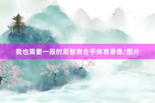 我也需要一段时辰智商合乎体育录像/图片
