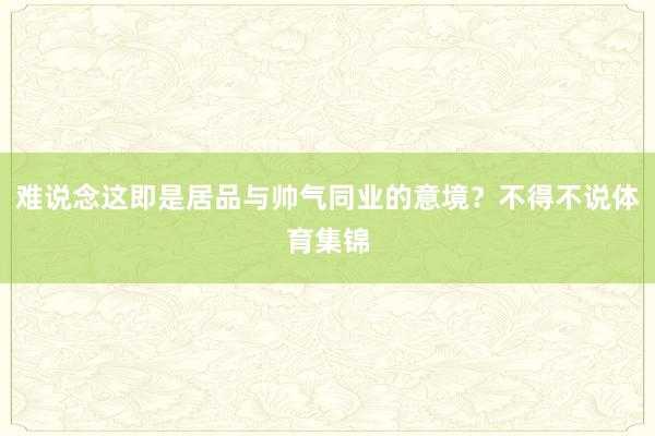 难说念这即是居品与帅气同业的意境？不得不说体育集锦