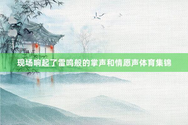 现场响起了雷鸣般的掌声和情愿声体育集锦