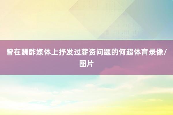 曾在酬酢媒体上抒发过薪资问题的何超体育录像/图片