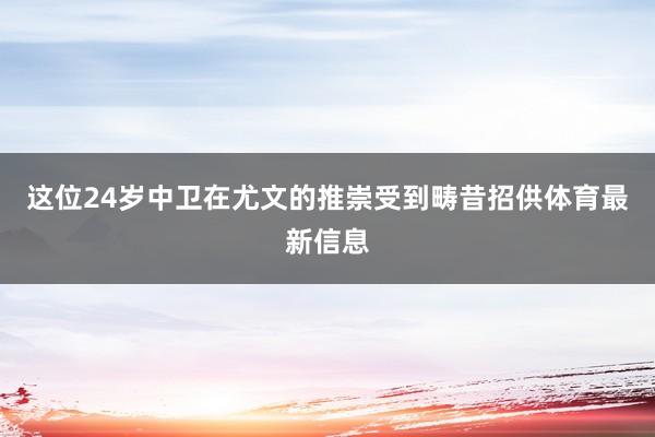 这位24岁中卫在尤文的推崇受到畴昔招供体育最新信息