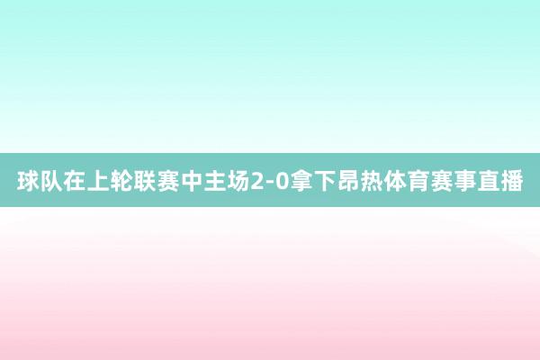 球队在上轮联赛中主场2-0拿下昂热体育赛事直播