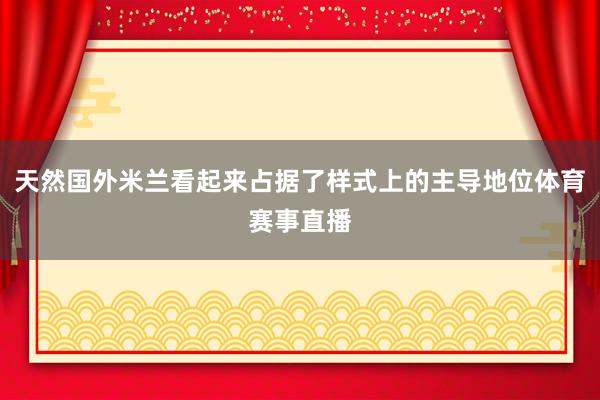 天然国外米兰看起来占据了样式上的主导地位体育赛事直播