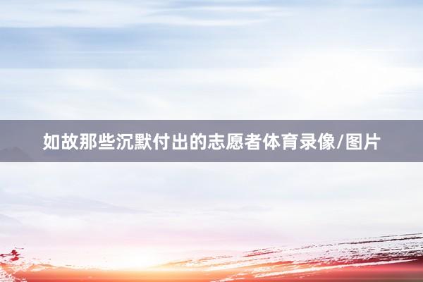 如故那些沉默付出的志愿者体育录像/图片