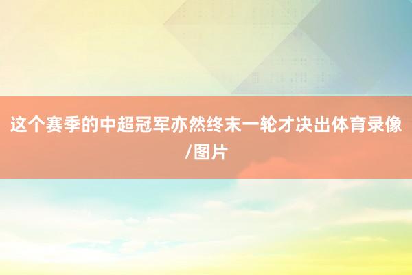 这个赛季的中超冠军亦然终末一轮才决出体育录像/图片
