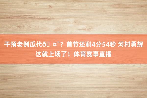 干预老例瓜代🤯？首节还剩4分54秒 河村勇辉这就上场了！体育赛事直播
