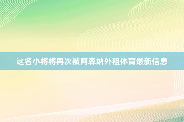 这名小将将再次被阿森纳外租体育最新信息