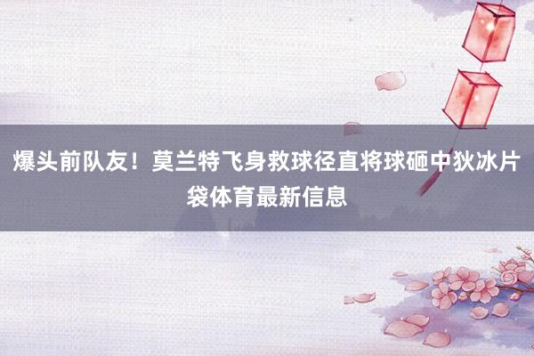 爆头前队友！莫兰特飞身救球径直将球砸中狄冰片袋体育最新信息