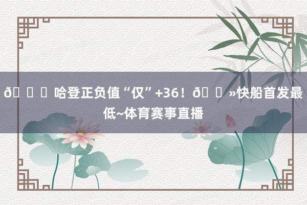 😂哈登正负值“仅”+36！👻快船首发最低~体育赛事直播