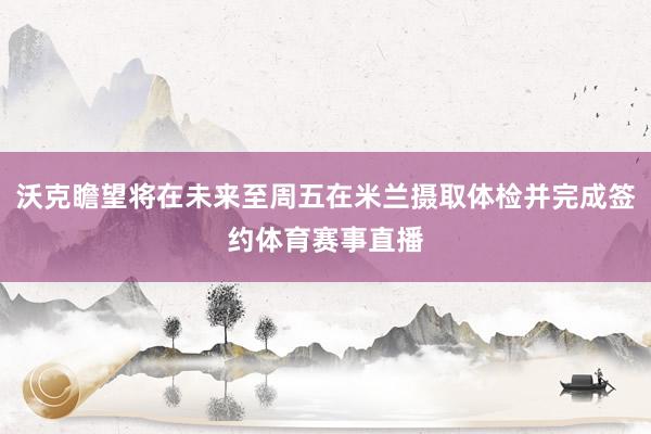 沃克瞻望将在未来至周五在米兰摄取体检并完成签约体育赛事直播