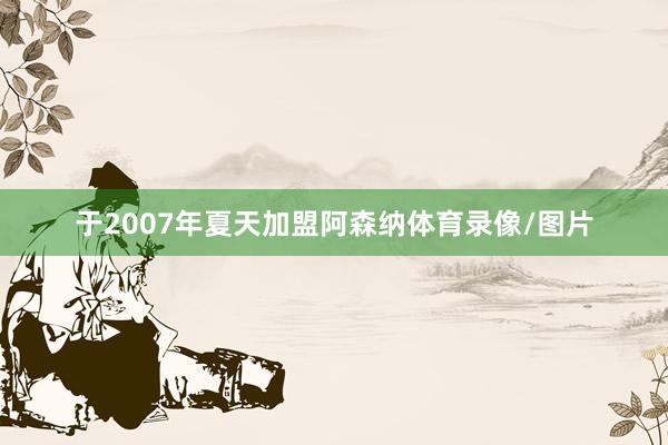 于2007年夏天加盟阿森纳体育录像/图片