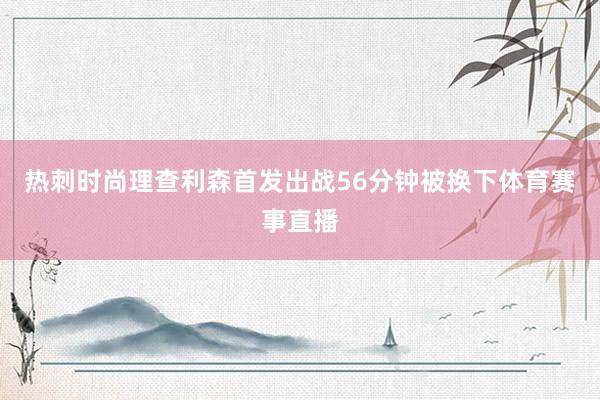 热刺时尚理查利森首发出战56分钟被换下体育赛事直播